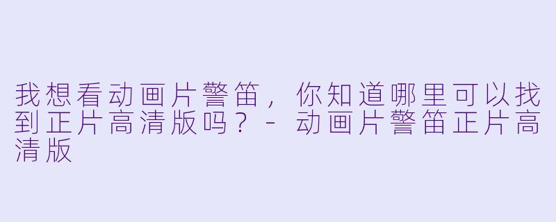 我想看动画片警笛，你知道哪里可以找到正片高清版吗？