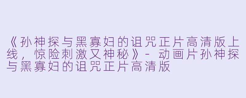 《孙神探与黑寡妇的诅咒正片高清版上线,惊险刺激又神秘》