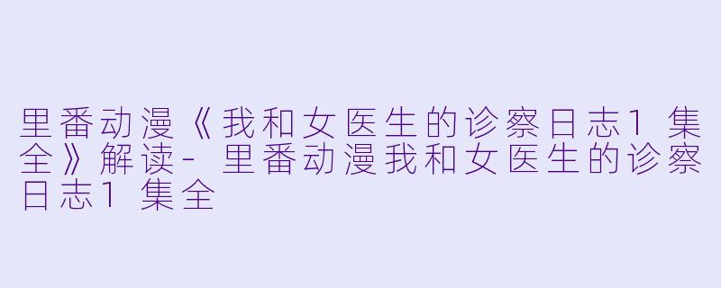 里番动漫《我和女医生的诊察日志1集全》解读-里番动漫我和女医生的诊察日志1集全
