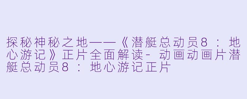 探秘神秘之地——《潜艇总动员8：地心游记》正片全面解读-动画动画片潜艇总动员8：地心游记正片