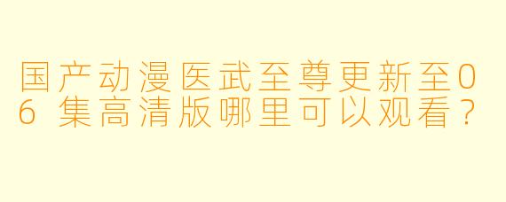 国产动漫医武至尊更新至06集高清版哪里可以观看？