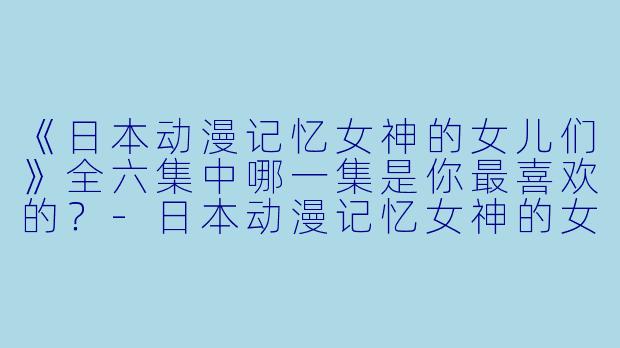 《日本动漫记忆女神的女儿们》全六集中哪一集是你最喜欢的？
