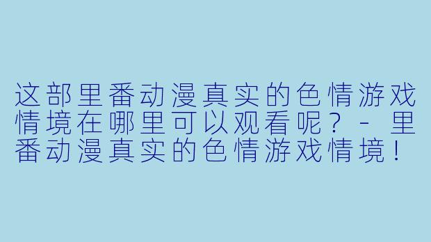 这部里番动漫真实的色情游戏情境在哪里可以观看呢？