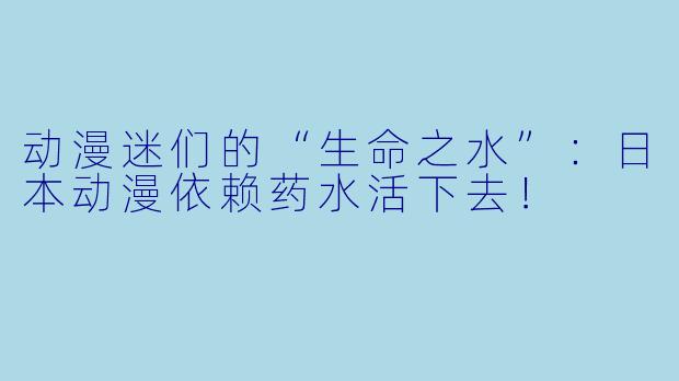 动漫迷们的“生命之水”：日本动漫依赖药水活下去！