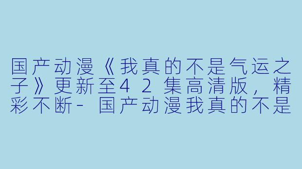 国产动漫《我真的不是气运之子》更新至42集高清版，精彩不断-国产动漫我真的不是气运之子更新至42集高清版