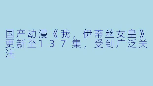 国产动漫《我，伊蒂丝女皇》更新至137集，受到广泛关注