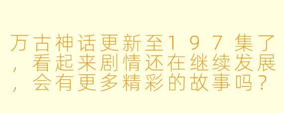 万古神话更新至197集了,看起来剧情还在继续发展,会有更多精彩的故事吗?
