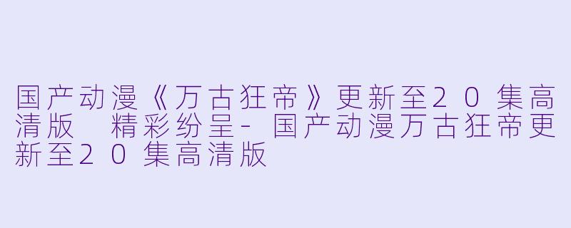 国产动漫《万古狂帝》更新至20集高清版 精彩纷呈-国产动漫万古狂帝更新至20集高清版