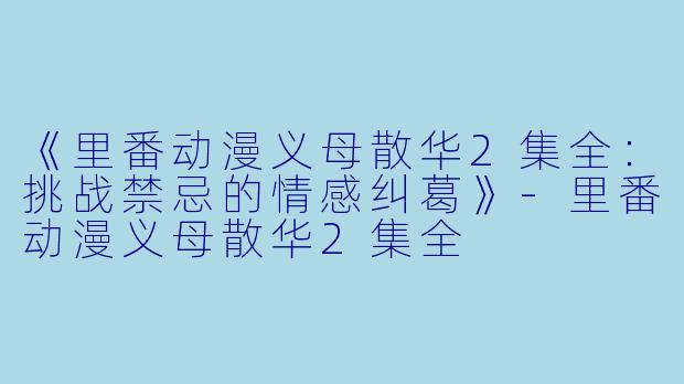 《里番动漫义母散华2集全：挑战禁忌的情感纠葛》-里番动漫义母散华2集全