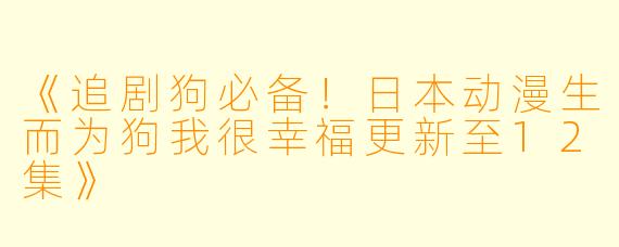 《追剧狗必备！日本动漫生而为狗我很幸福更新至12集》
