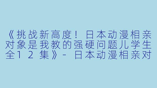 《挑战新高度！日本动漫相亲对象是我教的强硬问题儿学生全12集》-日本动漫相亲对象是我教的强硬问题儿学生全12集