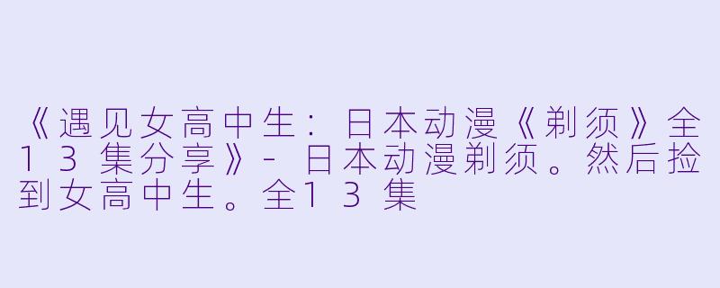 《遇见女高中生：日本动漫《剃须》全13集分享》-日本动漫剃须。然后捡到女高中生。全13集