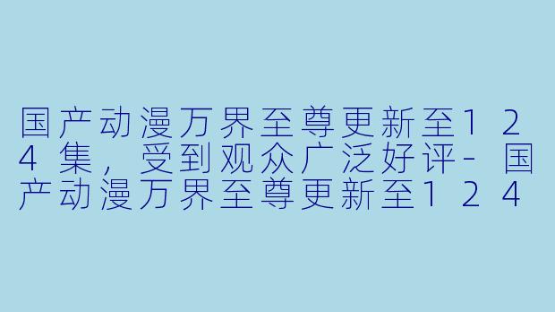 国产动漫万界至尊更新至124集，受到观众广泛好评-国产动漫万界至尊更新至124集
