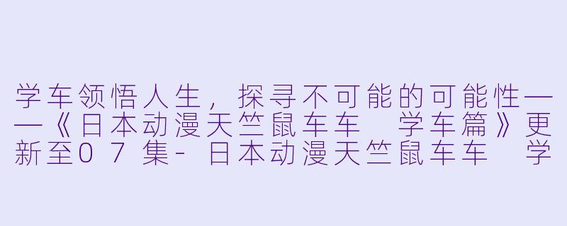 学车领悟人生，探寻不可能的可能性——《日本动漫天竺鼠车车 学车篇》更新至07集-日本动漫天竺鼠车车 学车篇更新至07集