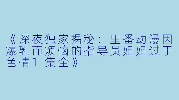 《深夜独家揭秘：里番动漫因爆乳而烦恼的指导员姐姐过于色情1集全》
