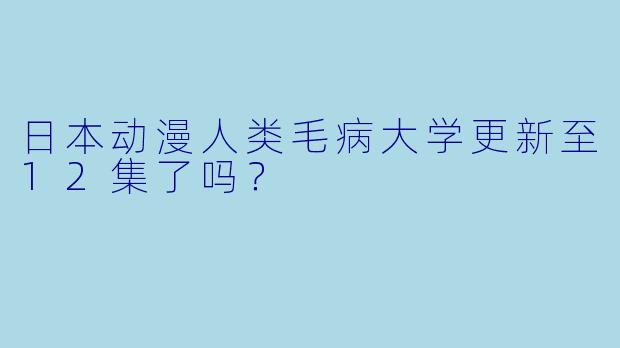 日本动漫人类毛病大学更新至12集了吗？