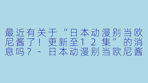 最近有关于“日本动漫别当欧尼酱了！更新至12集”的消息吗？-日本动漫别当欧尼酱了！更新至12集