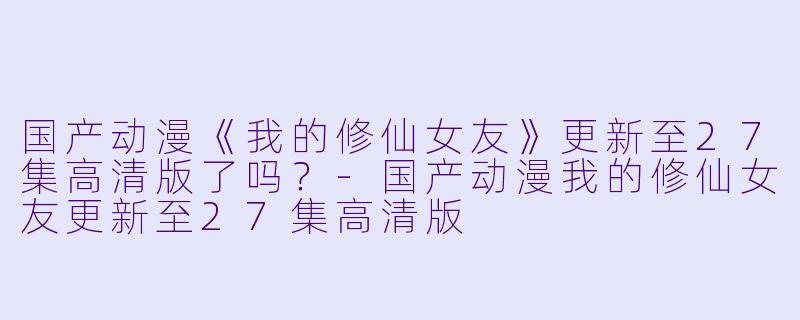 国产动漫《我的修仙女友》更新至27集高清版了吗？-国产动漫我的修仙女友更新至27集高清版
