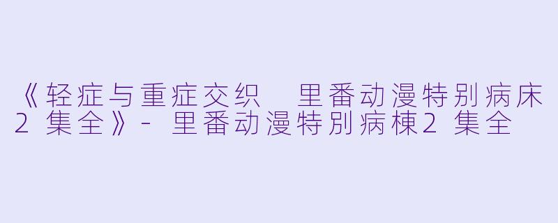 《轻症与重症交织 里番动漫特别病床2集全》-里番动漫特別病棟2集全