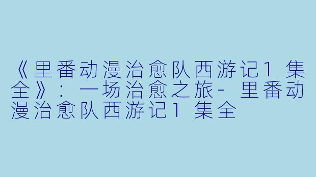 《里番动漫治愈队西游记1集全》：一场治愈之旅-里番动漫治愈队西游记1集全