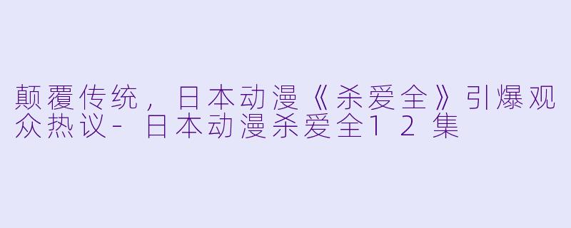 颠覆传统，日本动漫《杀爱全》引爆观众热议-日本动漫杀爱全12集
