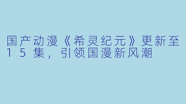 国产动漫《希灵纪元》更新至15集,引领国漫新风潮
