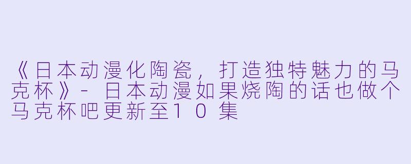 《日本动漫化陶瓷，打造独特魅力的马克杯》-日本动漫如果烧陶的话也做个马克杯吧更新至10集