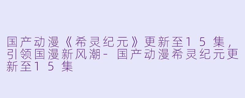 国产动漫《希灵纪元》更新至15集，引领国漫新风潮-国产动漫希灵纪元更新至15集