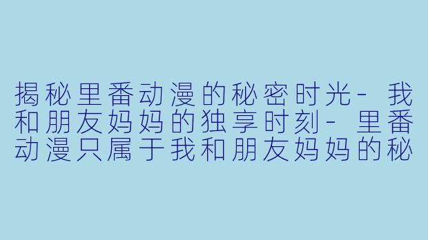 揭秘里番动漫的秘密时光-我和朋友妈妈的独享时刻-里番动漫只属于我和朋友妈妈的秘密时光前篇1集全