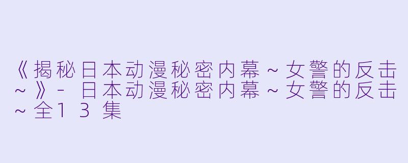 《揭秘日本动漫秘密内幕～女警的反击～》-日本动漫秘密内幕～女警的反击～全13集