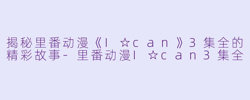 揭秘里番动漫《I☆can》3集全的精彩故事-里番动漫I☆can3集全