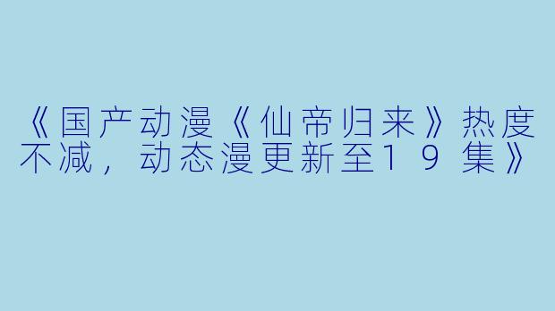 《国产动漫《仙帝归来》热度不减，动态漫更新至19集》