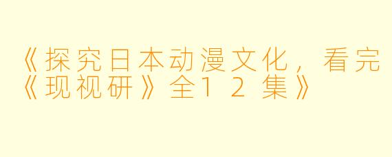 《探究日本动漫文化，看完《现视研》全12集》