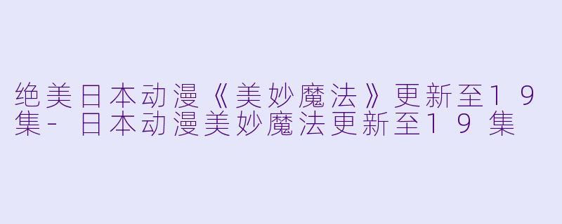 绝美日本动漫《美妙魔法》更新至19集-日本动漫美妙魔法更新至19集