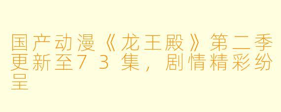 国产动漫《龙王殿》第二季更新至73集，剧情精彩纷呈