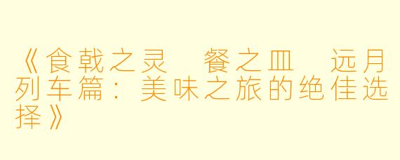 《食戟之灵 餐之皿 远月列车篇：美味之旅的绝佳选择》
