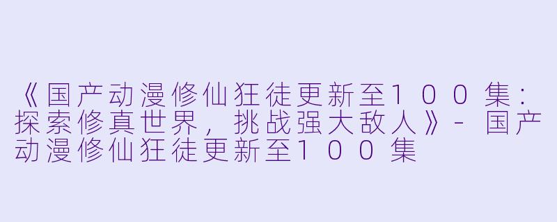 《国产动漫修仙狂徒更新至100集：探索修真世界，挑战强大敌人》-国产动漫修仙狂徒更新至100集
