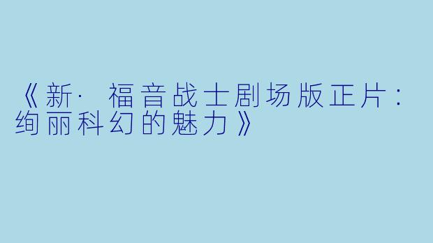《新·福音战士剧场版正片:绚丽科幻的魅力》