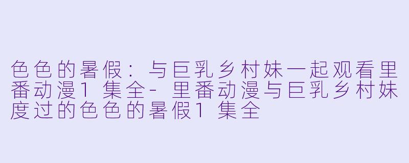 色色的暑假：与巨乳乡村妹一起观看里番动漫1集全-里番动漫与巨乳乡村妹度过的色色的暑假1集全