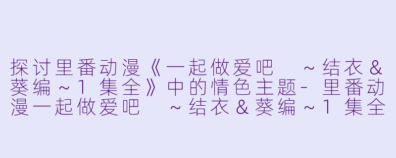 探讨里番动漫《一起做爱吧 ～结衣＆葵编～1集全》中的情色主题-里番动漫一起做爱吧 ～结衣＆葵编～1集全