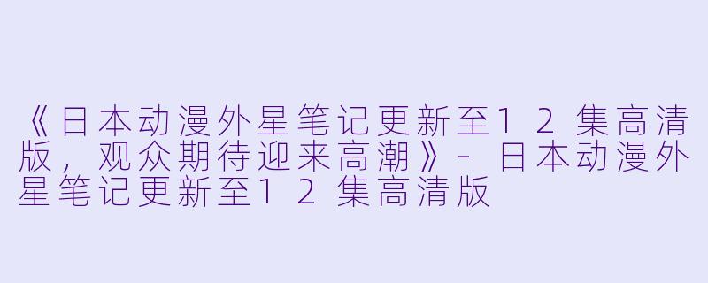 《日本动漫外星笔记更新至12集高清版，观众期待迎来高潮》-日本动漫外星笔记更新至12集高清版