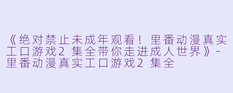 《绝对禁止未成年观看！里番动漫真实工口游戏2集全带你走进成人世界》-里番动漫真实工口游戏2集全