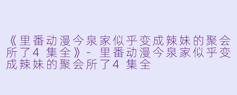 《里番动漫今泉家似乎变成辣妹的聚会所了4集全》-里番动漫今泉家似乎变成辣妹的聚会所了4集全