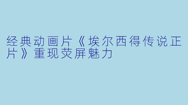 经典动画片《埃尔西得传说正片》重现荧屏魅力