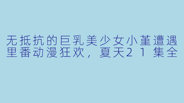 无抵抗的巨乳美少女小堇遭遇里番动漫狂欢,夏天21集全