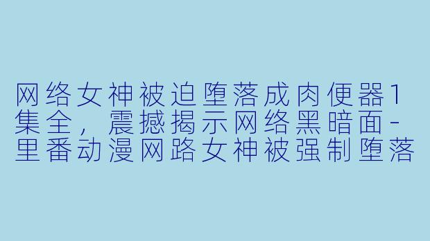 网络女神被迫堕落成肉便器1集全，震撼揭示网络黑暗面-里番动漫网路女神被强制堕落成了肉便器1集全