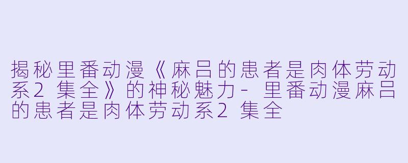 揭秘里番动漫《麻吕的患者是肉体劳动系2集全》的神秘魅力-里番动漫麻吕的患者是肉体劳动系2集全