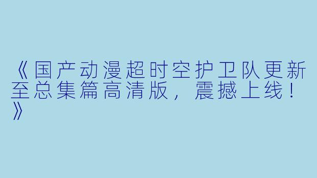 《国产动漫超时空护卫队更新至总集篇高清版，震撼上线！》
