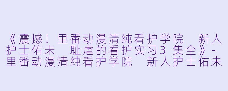 《震撼！里番动漫清纯看护学院 新人护士佑未 耻虐的看护实习3集全》-里番动漫清纯看护学院 新人护士佑未 耻虐的看护实习3集全