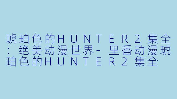 琥珀色的HUNTER2集全：绝美动漫世界-里番动漫琥珀色的HUNTER2集全